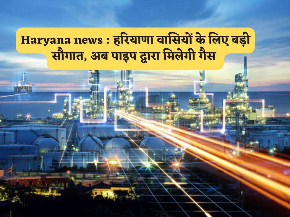 Haryana news : हरियाणा वासियों के लिए बड़ी सौगात, अब पाइप द्वारा मिलेगी गैस 