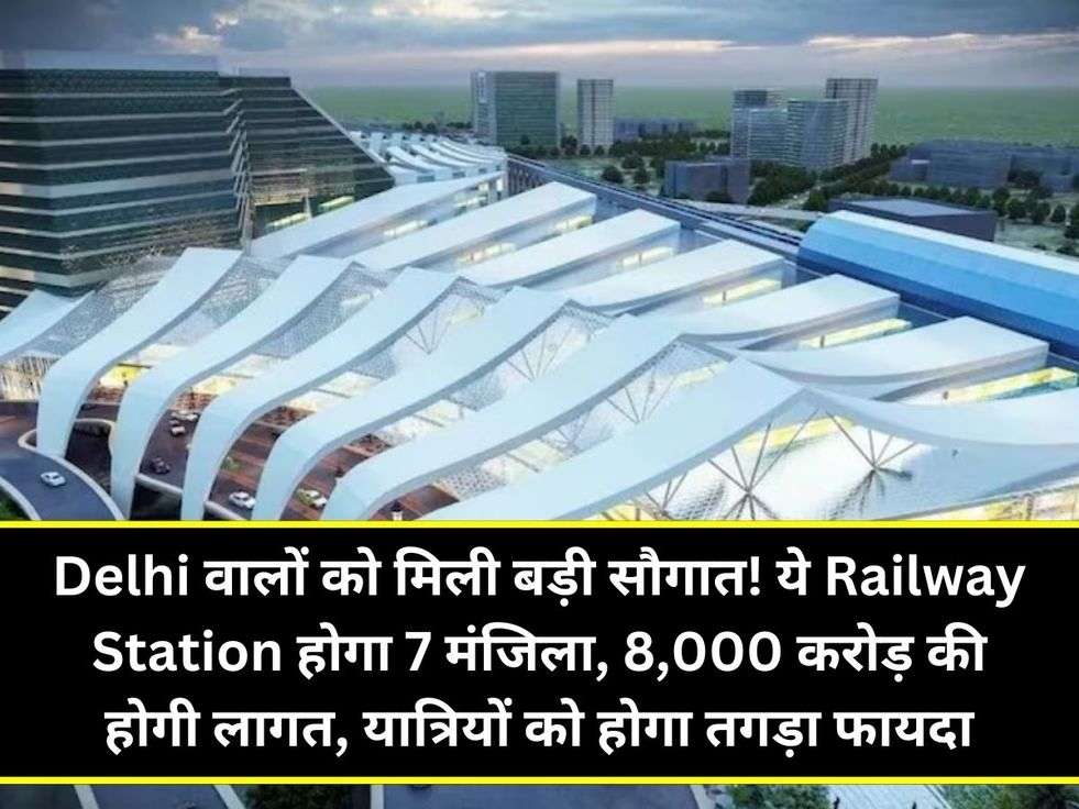 Delhi वालों को मिली बड़ी सौगात! ये Railway Station होगा 7 मंजिला, 8,000 करोड़ की होगी लागत, यात्रियों को होगा तगड़ा फायदा