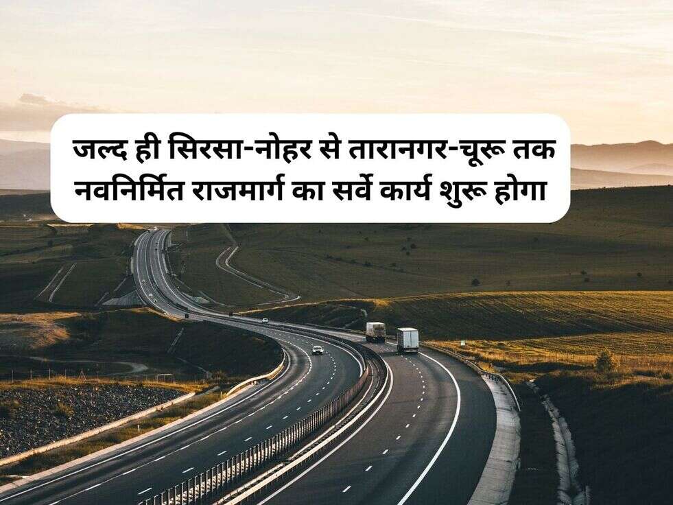 &nbsp;जल्द ही सिरसा-नोहर से तारानगर-चूरू तक नवनिर्मित राजमार्ग का सर्वे कार्य शुरू होगा