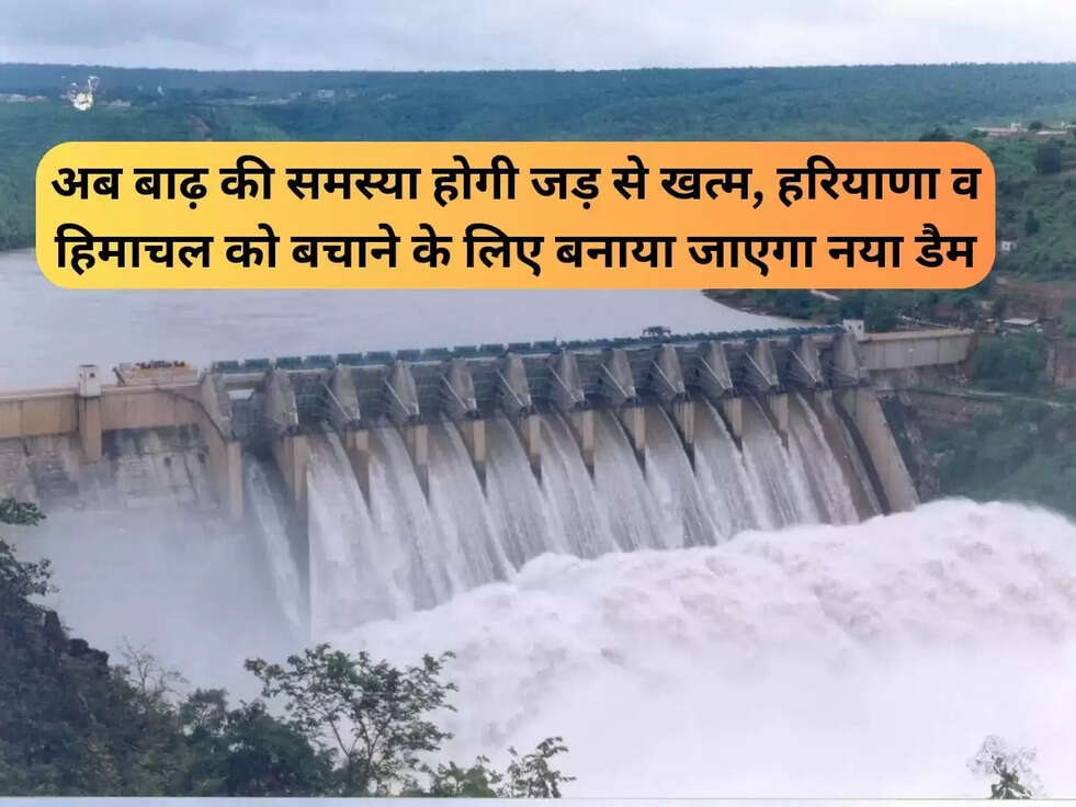 अब बाढ़ की समस्या होगी जड़ से खत्म, हरियाणा व हिमाचल को बचाने के लिए बनाया जाएगा नया डैम