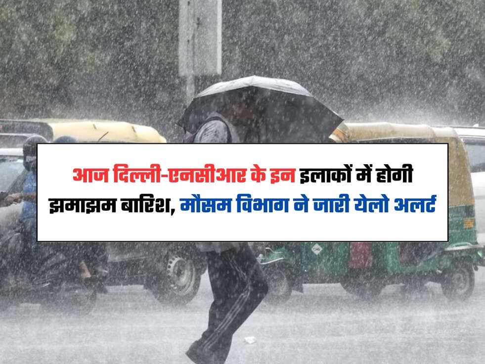 आज दिल्ली-एनसीआर के इन इलाकों में होगी झमाझम बारिश, मौसम विभाग ने जारी येलो अलर्ट
