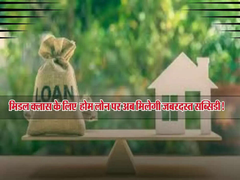 मिडल क्लास के लिए सरकार की सौगात, होम लोन पर अब मिलेगी जबरदस्त सब्सिडी!