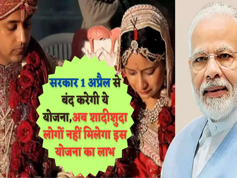सरकार 1 अप्रैल से बंद करेगी ये योजना,अब शादीशुदा लोगों नहीं मिलेगा इस योजना का लाभ