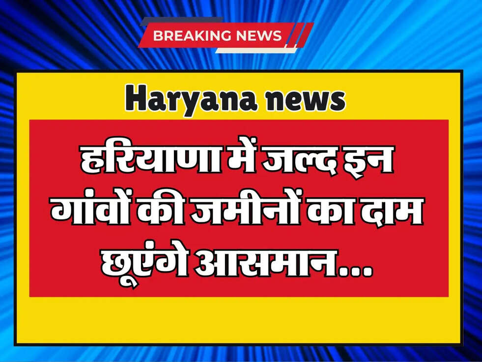 Haryana: हरियाणा में जल्द इन गांवों की जमीनों का दाम छूएंगे आसमान, जानें