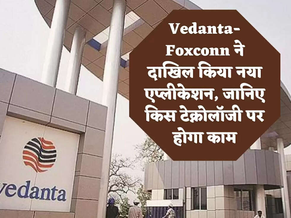Vedanta-Foxconn ने दाखिल किया नया एप्लीकेशन, जानिए किस टेक्नोलॉजी पर होगा काम