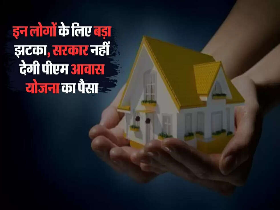 इन लोगों के लिए बड़ा झटका, सरकार नहीं देगी पीएम आवास योजना का पैसा
