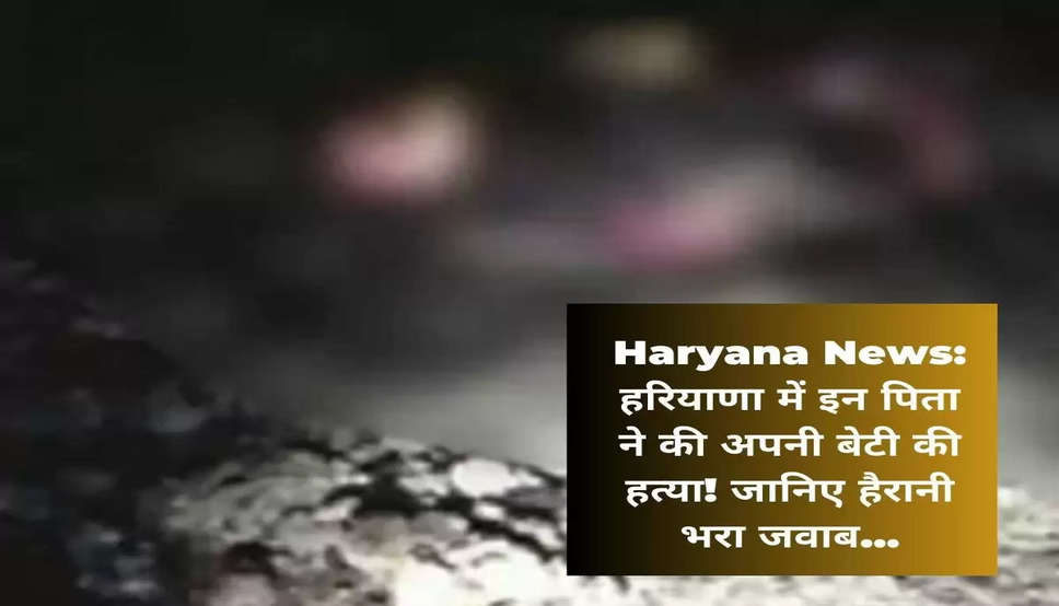 Haryana News: हरियाणा में इन पिता ने की अपनी बेटी की हत्या! जानिए हैरानी भरा जवाब...