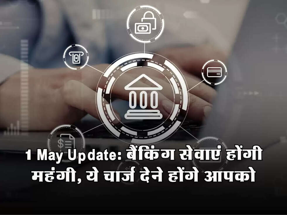 1 May Update: बैंकिंग सेवाएं होंगी महंगी, ये चार्ज देने होंगे आपको