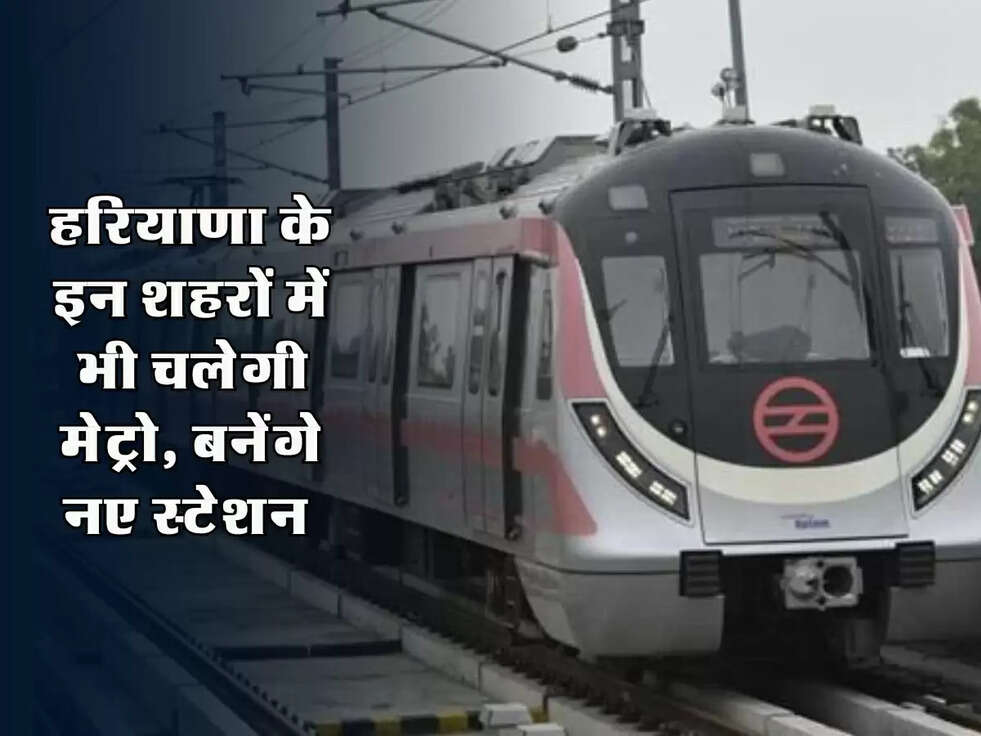 हरियाणा के इन शहरों में भी चलेगी मेट्रो, बनेंगे नए स्टेशन&nbsp;