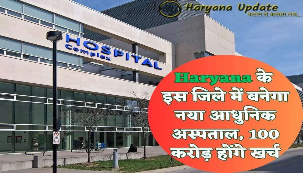 Haryana के इस जिले में बनेगा नया आधुनिक अस्पताल, 100 करोड़ होंगे खर्च