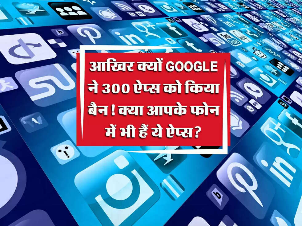 Google ने 300 ऐप्स को किया बैन! यूजर्स का निजी डेटा कर रहे थे चोरी, क्या आपके फोन में भी हैं ये ऐप्स?