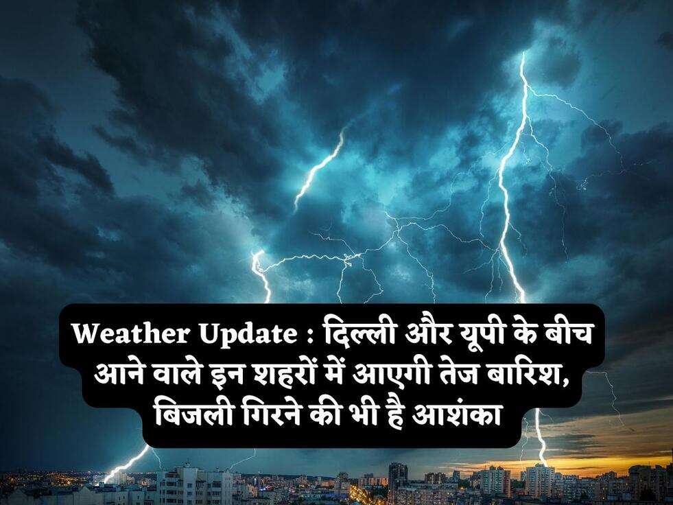Weather Update : दिल्ली और यूपी के बीच आने वाले इन शहरों में आएगी तेज बारिश, बिजली गिरने की भी है आशंका 