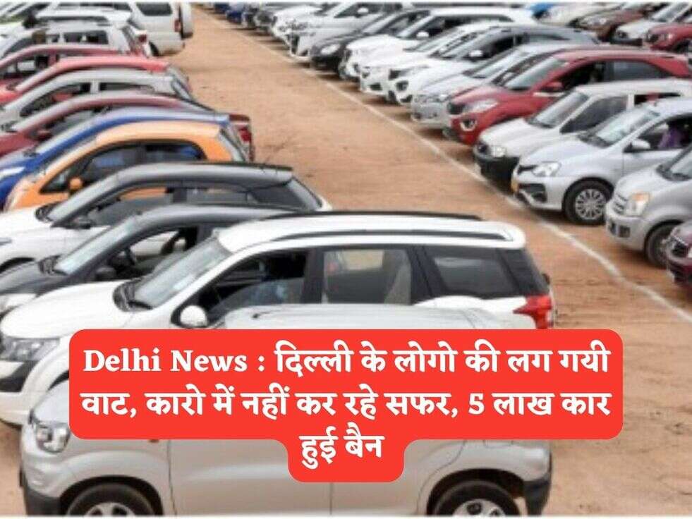 Delhi News : दिल्ली के लोगो की लग गयी वाट, कारो में नहीं कर रहे सफर, 5 लाख कार हुई बैन 