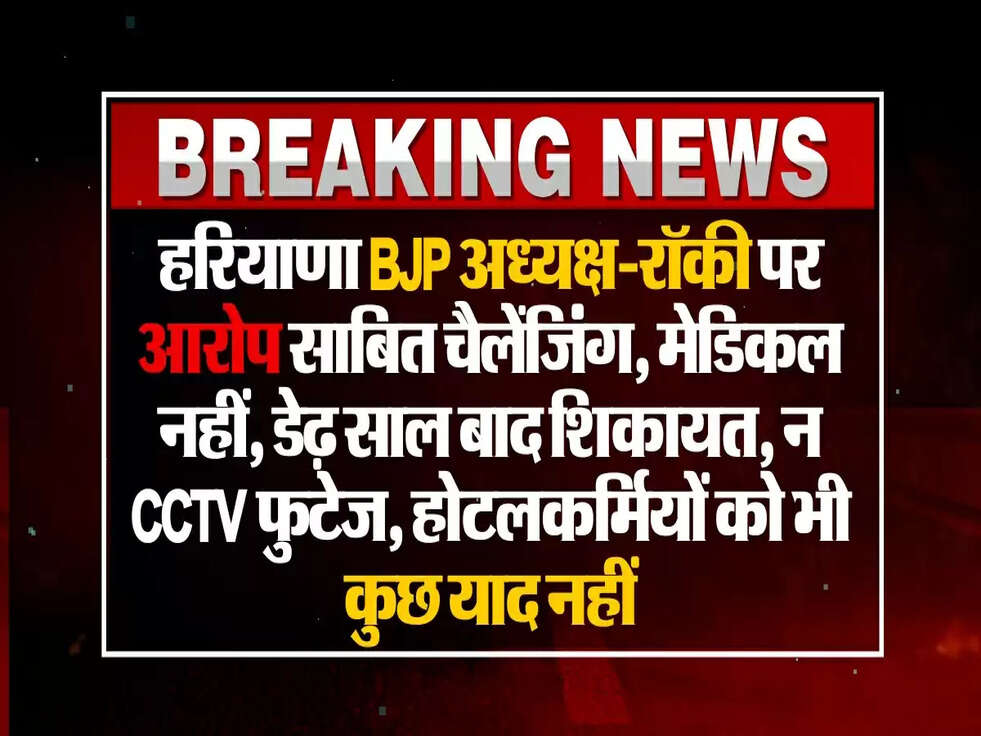 हरियाणा BJP अध्यक्ष-रॉकी पर आरोप साबित चैलेंजिंग, मेडिकल नहीं, डेढ़ साल बाद शिकायत, न CCTV फुटेज, होटलकर्मियों को भी कुछ याद नहीं