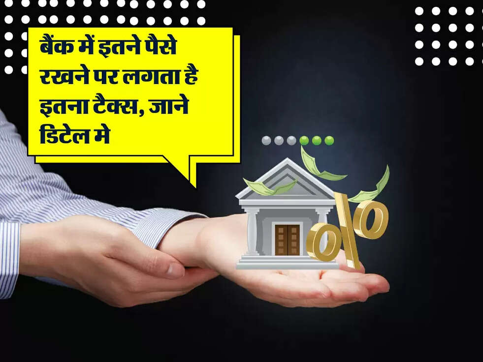 बैंक में इतने पैसे रखने पर लगता है इतना टैक्स, जाने डिटेल मे