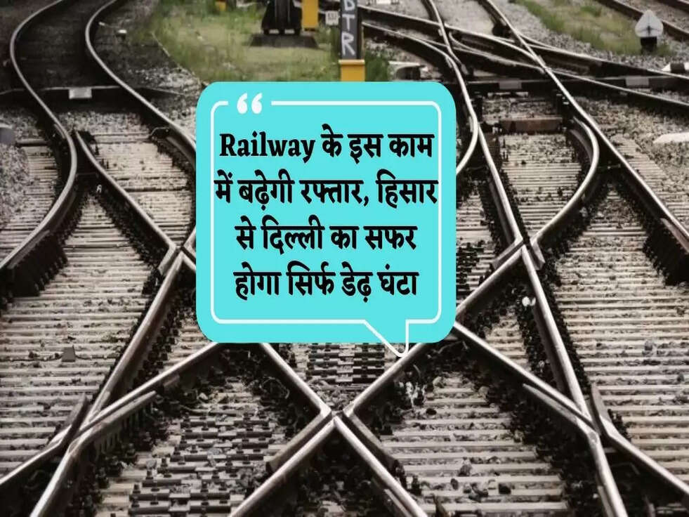 Railway का ये काम में बढ़ेगी रफ्तार, हिसार से दिल्ली का सफर होगा सिर्फ डेढ़ घंटा